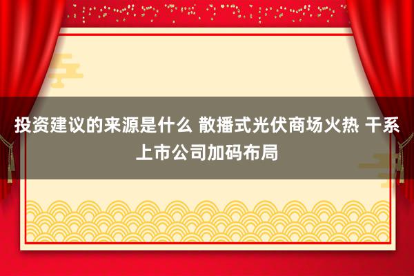 投资建议的来源是什么 散播式光伏商场火热 干系上市公司加码布局