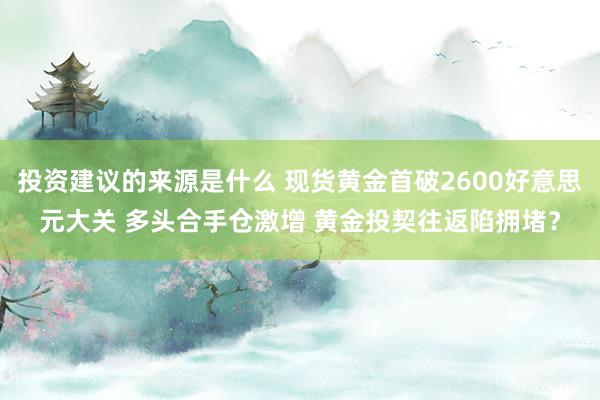 投资建议的来源是什么 现货黄金首破2600好意思元大关 多头合手仓激增 黄金投契往返陷拥堵？