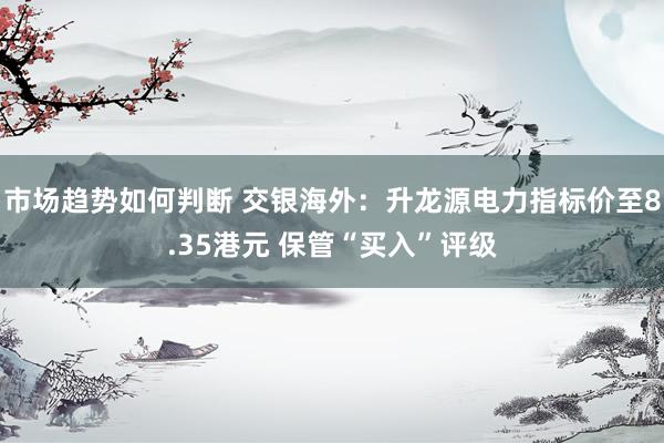 市场趋势如何判断 交银海外：升龙源电力指标价至8.35港元 保管“买入”评级