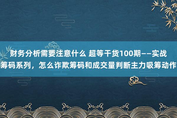 财务分析需要注意什么 超等干货100期——实战筹码系列，怎么诈欺筹码和成交量判断主力吸筹动作