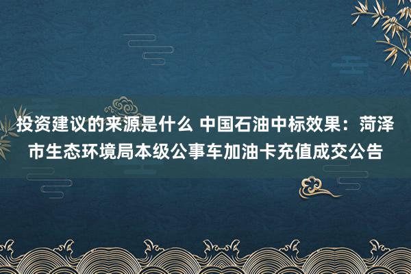 投资建议的来源是什么 中国石油中标效果：菏泽市生态环境局本级公事车加油卡充值成交公告