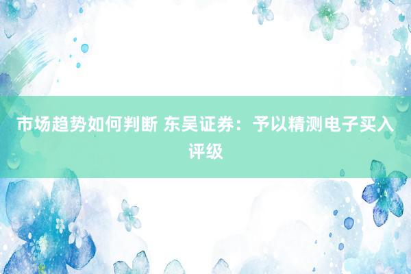 市场趋势如何判断 东吴证券：予以精测电子买入评级