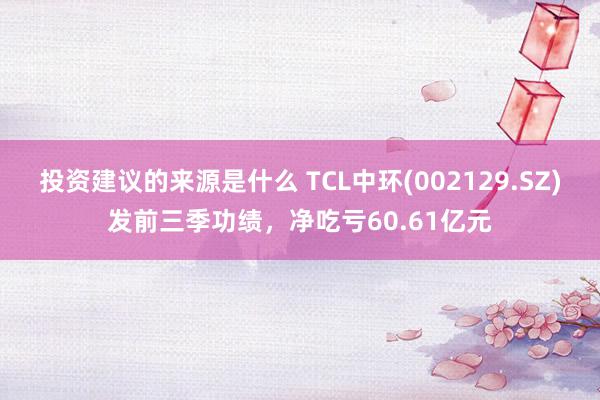 投资建议的来源是什么 TCL中环(002129.SZ)发前三季功绩，净吃亏60.61亿元