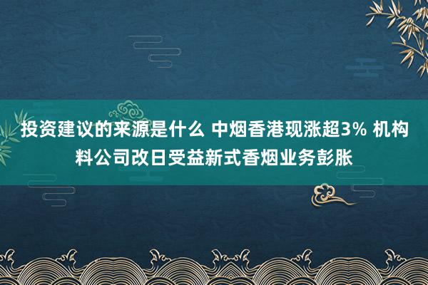 投资建议的来源是什么 中烟香港现涨超3% 机构料公司改日受益新式香烟业务彭胀