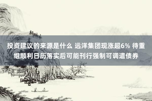 投资建议的来源是什么 远洋集团现涨超6% 待重组顺利日历落实后可能刊行强制可调遣债券