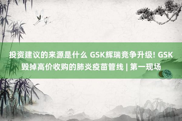 投资建议的来源是什么 GSK辉瑞竞争升级! GSK毁掉高价收购的肺炎疫苗管线 | 第一现场