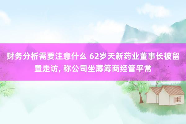 财务分析需要注意什么 62岁天新药业董事长被留置走访, 称公司坐蓐筹商经管平常