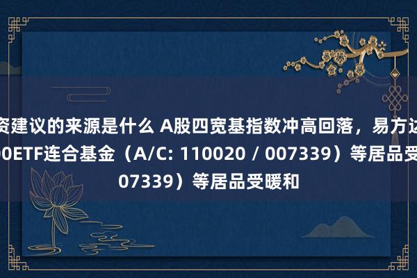 投资建议的来源是什么 A股四宽基指数冲高回落，易方达沪深300ETF连合基金（A/C: 110020 / 007339）等居品受暖和