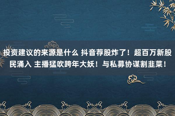 投资建议的来源是什么 抖音荐股炸了！超百万新股民涌入 主播猛吹跨年大妖！与私募协谋割韭菜！