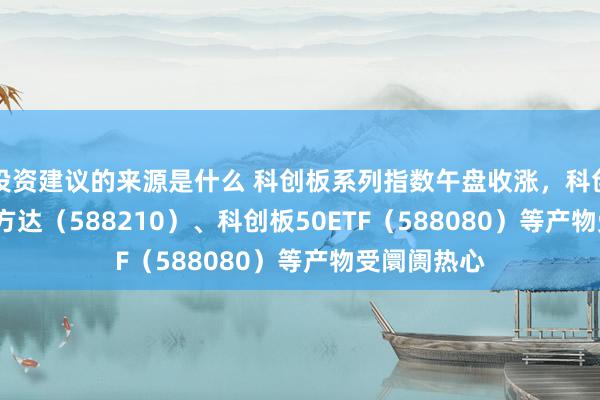 投资建议的来源是什么 科创板系列指数午盘收涨，科创100ETF易方达（588210）、科创板50ETF（588080）等产物受阛阓热心