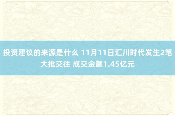 投资建议的来源是什么 11月11日汇川时代发生2笔大批交往 成交金额1.45亿元