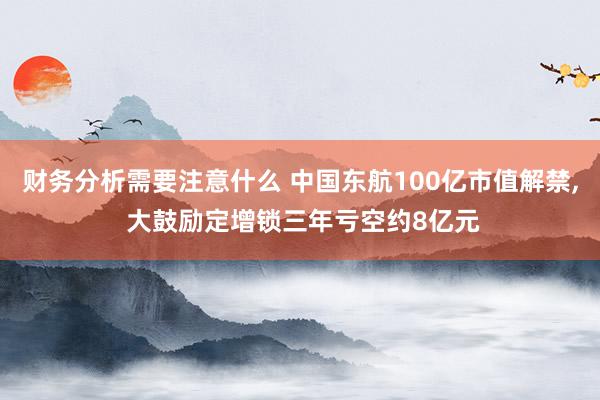 财务分析需要注意什么 中国东航100亿市值解禁, 大鼓励定增锁三年亏空约8亿元