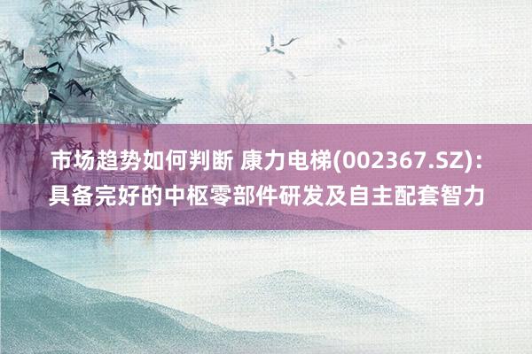 市场趋势如何判断 康力电梯(002367.SZ)：具备完好的中枢零部件研发及自主配套智力