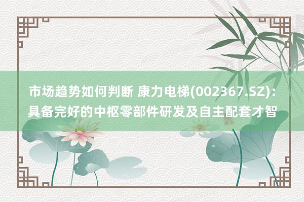 市场趋势如何判断 康力电梯(002367.SZ)：具备完好的中枢零部件研发及自主配套才智