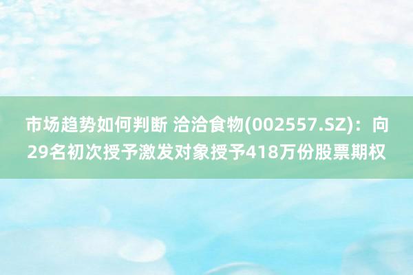 市场趋势如何判断 洽洽食物(002557.SZ)：向29名初次授予激发对象授予418万份股票期权