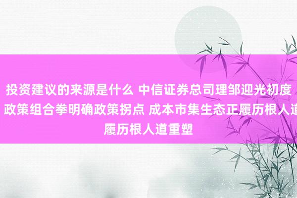 投资建议的来源是什么 中信证券总司理邹迎光初度亮相: 政策组合拳明确政策拐点 成本市集生态正履历根人道重塑