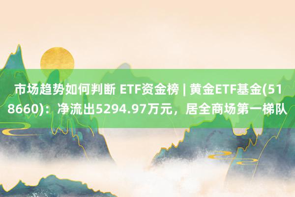 市场趋势如何判断 ETF资金榜 | 黄金ETF基金(518660)：净流出5294.97万元，居全商场第一梯队