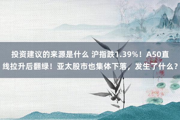 投资建议的来源是什么 沪指跌1.39%！A50直线拉升后翻绿！亚太股市也集体下落，发生了什么？