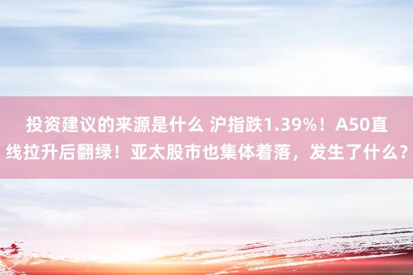 投资建议的来源是什么 沪指跌1.39%！A50直线拉升后翻绿！亚太股市也集体着落，发生了什么？