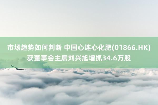 市场趋势如何判断 中国心连心化肥(01866.HK)获董事会主席刘兴旭增抓34.6万股