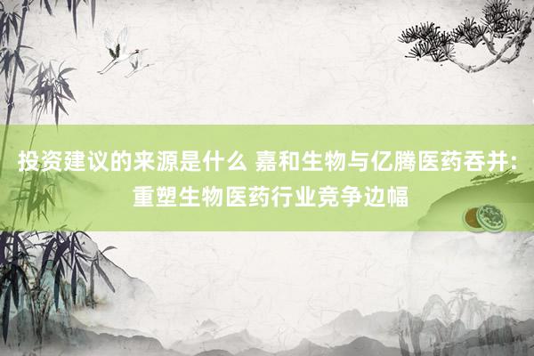 投资建议的来源是什么 嘉和生物与亿腾医药吞并: 重塑生物医药行业竞争边幅