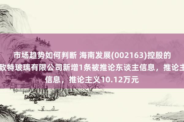 市场趋势如何判断 海南发展(002163)控股的深圳市三鑫密致特玻璃有限公司新增1条被推论东谈主信息，推论主义10.12万元