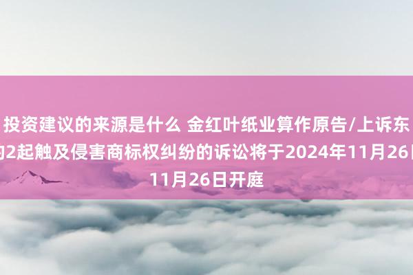 投资建议的来源是什么 金红叶纸业算作原告/上诉东谈主的2起触及侵害商标权纠纷的诉讼将于2024年11月26日开庭