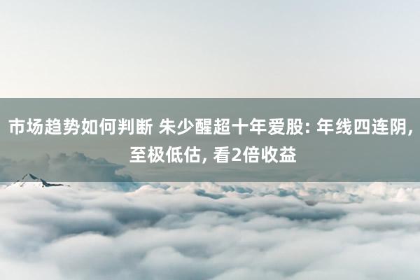 市场趋势如何判断 朱少醒超十年爱股: 年线四连阴, 至极低估, 看2倍收益