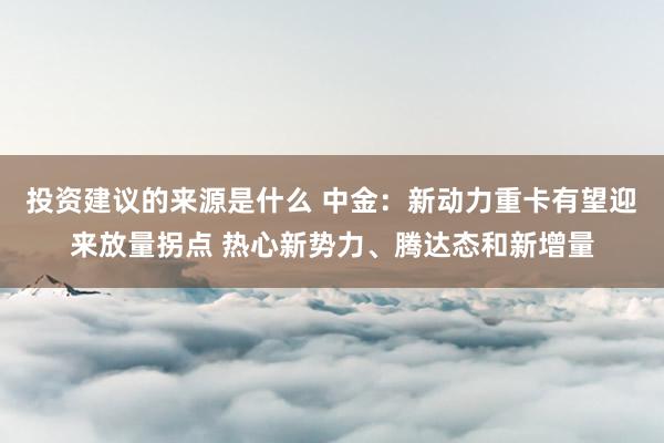 投资建议的来源是什么 中金：新动力重卡有望迎来放量拐点 热心新势力、腾达态和新增量