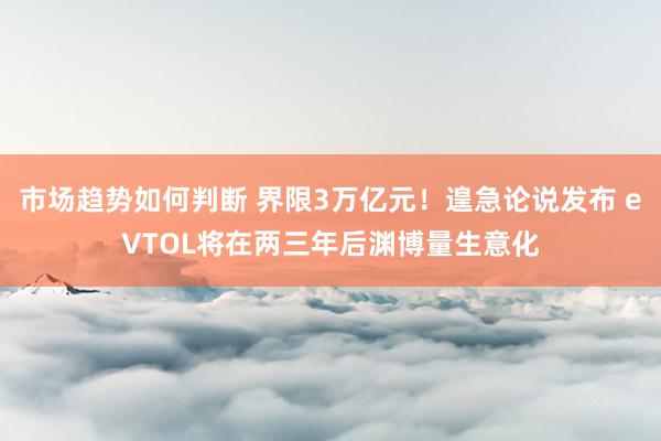 市场趋势如何判断 界限3万亿元！遑急论说发布 eVTOL将在两三年后渊博量生意化