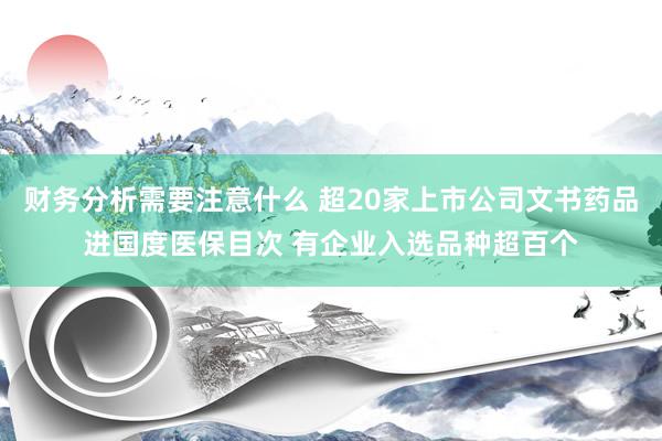 财务分析需要注意什么 超20家上市公司文书药品进国度医保目次 有企业入选品种超百个