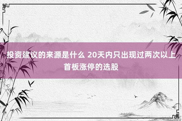 投资建议的来源是什么 20天内只出现过两次以上首板涨停的选股