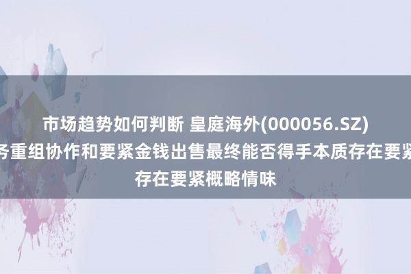 市场趋势如何判断 皇庭海外(000056.SZ)：本次债务重组协作和要紧金钱出售最终能否得手本质存在要紧概略情味