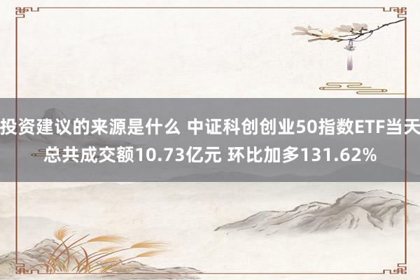 投资建议的来源是什么 中证科创创业50指数ETF当天总共成交额10.73亿元 环比加多131.62%