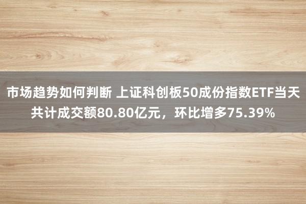 市场趋势如何判断 上证科创板50成份指数ETF当天共计成交额80.80亿元，环比增多75.39%