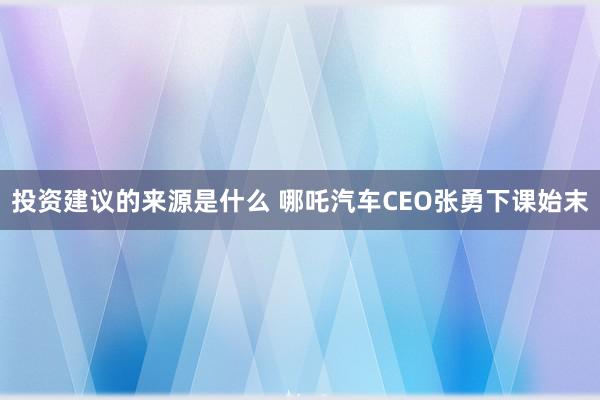 投资建议的来源是什么 哪吒汽车CEO张勇下课始末