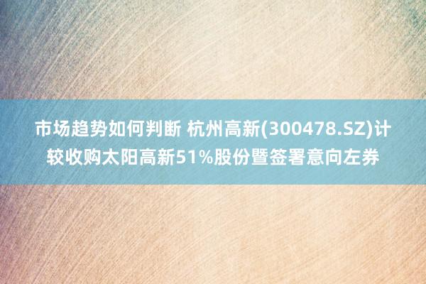 市场趋势如何判断 杭州高新(300478.SZ)计较收购太阳高新51%股份暨签署意向左券