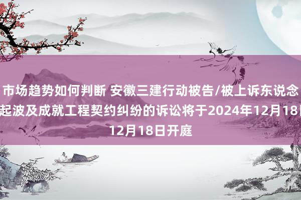 市场趋势如何判断 安徽三建行动被告/被上诉东说念主的1起波及成就工程契约纠纷的诉讼将于2024年12月18日开庭