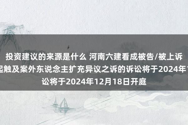 投资建议的来源是什么 河南六建看成被告/被上诉东说念主的2起触及案外东说念主扩充异议之诉的诉讼将于2024年12月18日开庭