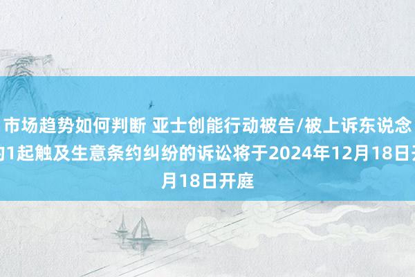 市场趋势如何判断 亚士创能行动被告/被上诉东说念主的1起触及生意条约纠纷的诉讼将于2024年12月18日开庭