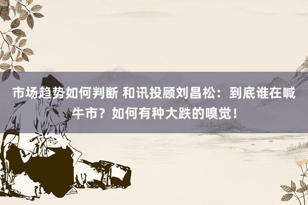 市场趋势如何判断 和讯投顾刘昌松：到底谁在喊牛市？如何有种大跌的嗅觉！