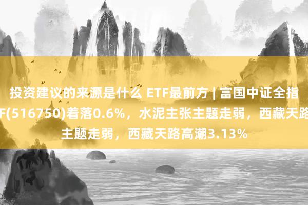 投资建议的来源是什么 ETF最前方 | 富国中证全指建筑材料ETF(516750)着落0.6%，水泥主张主题走弱，西藏天路高潮3.13%