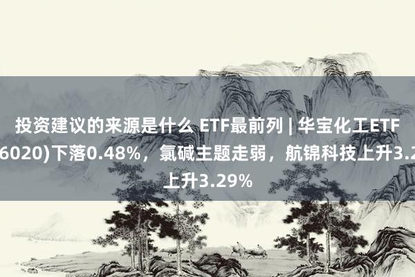 投资建议的来源是什么 ETF最前列 | 华宝化工ETF(516020)下落0.48%，氯碱主题走弱，航锦科技上升3.29%