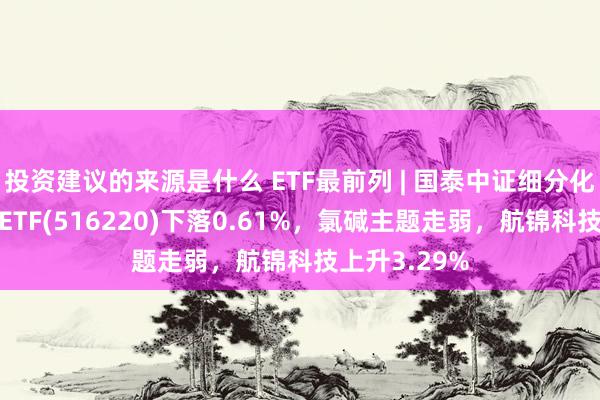 投资建议的来源是什么 ETF最前列 | 国泰中证细分化工产业主题ETF(516220)下落0.61%，氯碱主题走弱，航锦科技上升3.29%