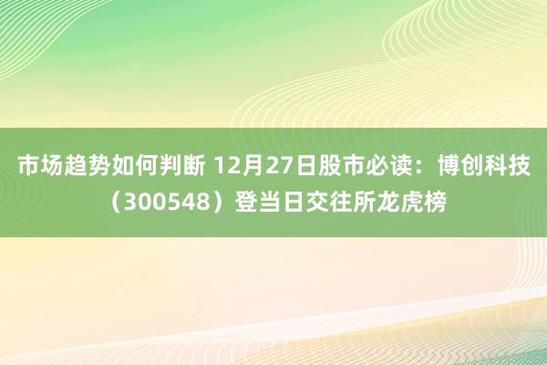 市场趋势如何判断 12月27日股市必读：博创科技（300548）登当日交往所龙虎榜