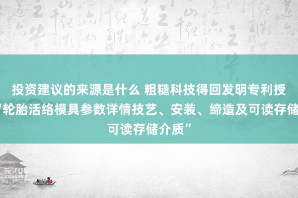 投资建议的来源是什么 粗糙科技得回发明专利授权：“轮胎活络模具参数详情技艺、安装、缔造及可读存储介质”