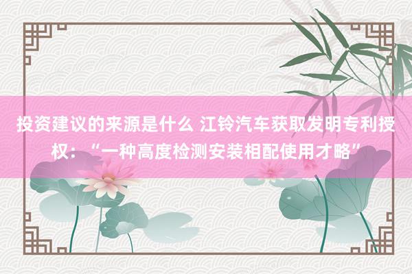 投资建议的来源是什么 江铃汽车获取发明专利授权：“一种高度检测安装相配使用才略”