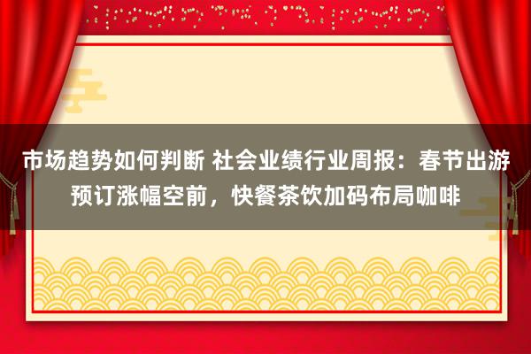 市场趋势如何判断 社会业绩行业周报：春节出游预订涨幅空前，快餐茶饮加码布局咖啡