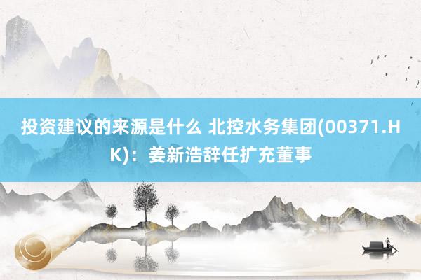 投资建议的来源是什么 北控水务集团(00371.HK)：姜新浩辞任扩充董事