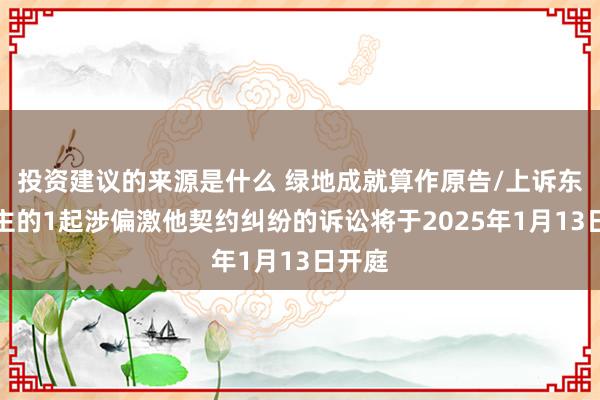 投资建议的来源是什么 绿地成就算作原告/上诉东说念主的1起涉偏激他契约纠纷的诉讼将于2025年1月13日开庭